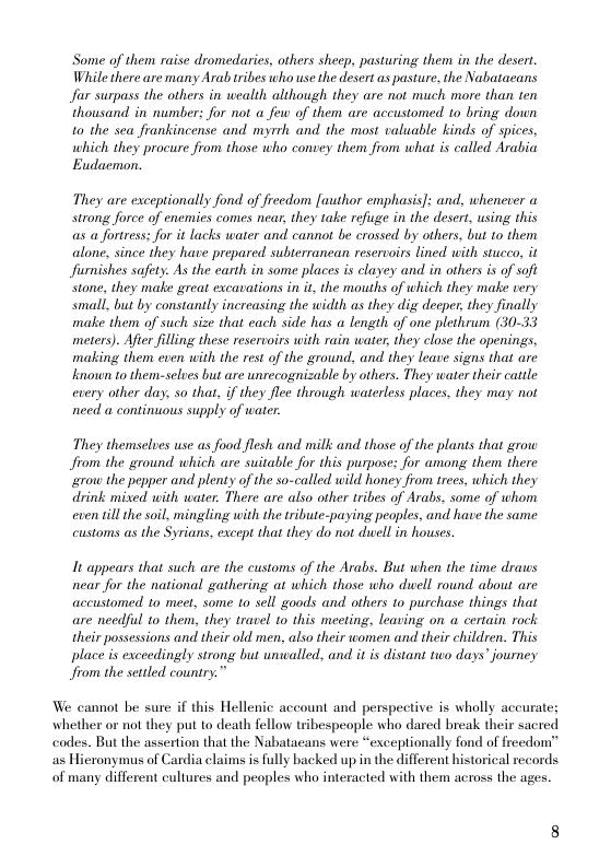 Some of them raise dromedaries, others sheep. pasturing them in the desert. While there are many Arabtribes who use the desert as pasture, the Nabataeans Jar surpass the others in wealth although they are not much more than ten thousand. in number; for not a few of them are accustomed to bring down 10 the sea frankincense and myrrh and the most valuable kinds of spices, which they procure from those who convey them from what is called Arabia Eudacmon.  They are exceptionally fond. of freedom fauthor emphasis]: and, whenever strong force of enemies comes near, they take refuge in the desert, using this as a fortress: for it lacks water and cannot be crossed by others, but to them alone, since they have prepared. subterrancan reservoirs lined with stucco, it Jfurnishes safety. As the earth in some places is clayey and in others i of soft tone, they make great excavations in it, the mouths of which they make very small, but by constantly increasing the width as they dig decper, they finally make them of such size that cach side has  length of one plethrum (30-33 meters). Afier filling these reservoirs with rain water, they close the openings, making them even with the rest of the ground, and they leave signs that are known to them-selues but are unrecognizable by others. They water their cattle: cvery other day, so that, if they flee through waterless places, they may not need a continuous supply of water:  They themselves use as food flesh and milk and those of the plants that grow Jfrom the ground which are suitable for this purpose: for among them there grow the pepper and plenty of the so-called wild honey from trees, which they drink mixed with water. There are also other tribes of Arabs, some of whom even till te soil, mingling with the tribute-paying peoples, and have the same customs as the Syrians, except that they do not duell in houses.  It appears that such are the customs of the Arabs. But when the time draws near for the national gathering at which those who dwell round about are accustomed to meet, some to sell goods and others to purchase things that are needful o them, they travel to this meeting, leaving on a certain rock their possessions and their old men, also their women and their children. This place is exceedingly strong but uniwalled, and it i distant two days’ journey Jrom the sttled country.”  We cannot be sure if this Hellenic account and perspective is wholly accurate; whether or not they put to death fellow tribespeople who dared break their sacred codes. But the assertion that the Nabatacans were “exceptionally fond of freedom” ‘as Hieronymus of Cardia claims is fully backed up in the different historical records of many different cultures and peoples who interacted with them across the ages.  